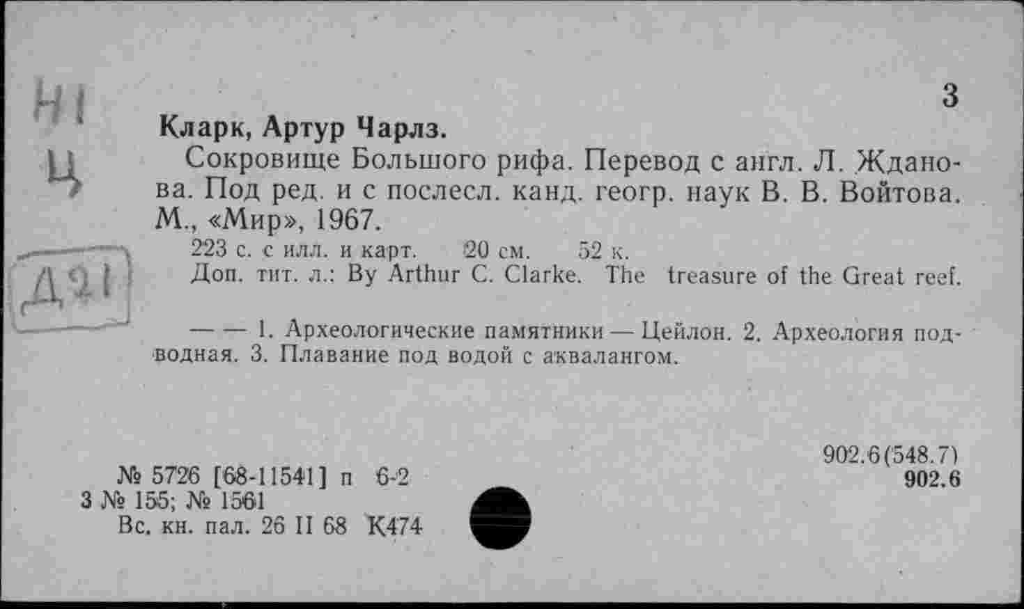 ﻿з
Кларк, Артур Чарлз.
Сокровище Большого рифа. Перевод с англ. Л. Жданова. Под ред. и с послесл. канд. геогр. наук В. В. Войтова. М., «Мир», 1967.
223 с. с илл. и карт. 20 см. 52 к.
Доп. тит. л.: By Arthur С. Clarke. The treasure of the Great reef.
-------1. Археологические памятники — Цейлон. 2. Археология под- ' водная. 3. Плавание под водой с аквалангом.
№ 5726 [68-11541] п 6-2
3 № 155; № 1561
Вс. кн. пал. 26 II 68 К474
902.6(548.7)
902.6